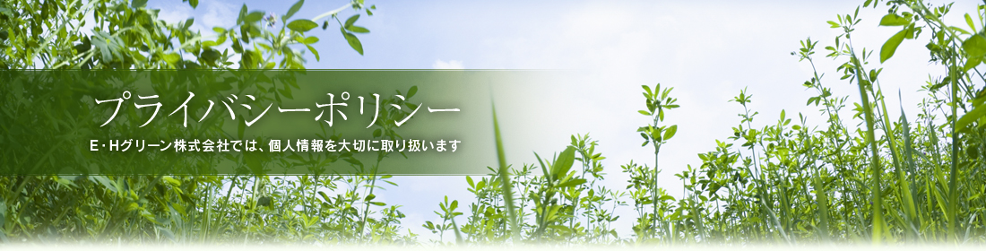 プライバシーポリシー E・Hグリーン株式会社では、個人情報を大切に取り扱います
